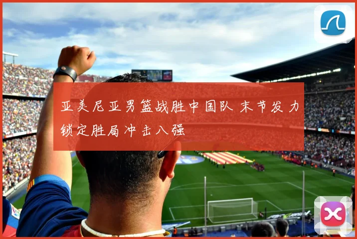 亚美尼亚男篮战胜中国队 末节发力锁定胜局冲击八强