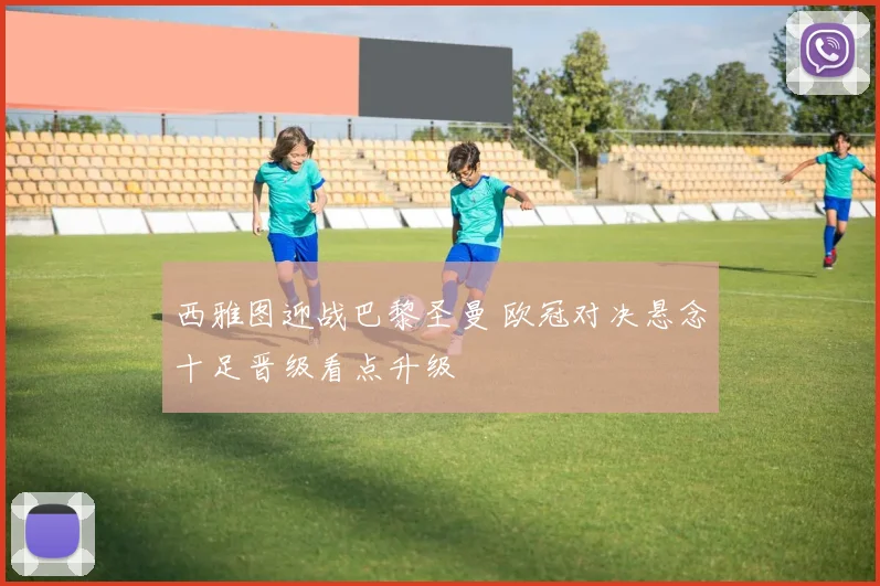 西雅图迎战巴黎圣曼 欧冠对决悬念十足晋级看点升级