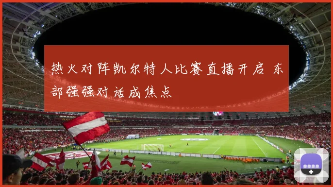 热火对阵凯尔特人比赛直播开启 东部强强对话成焦点