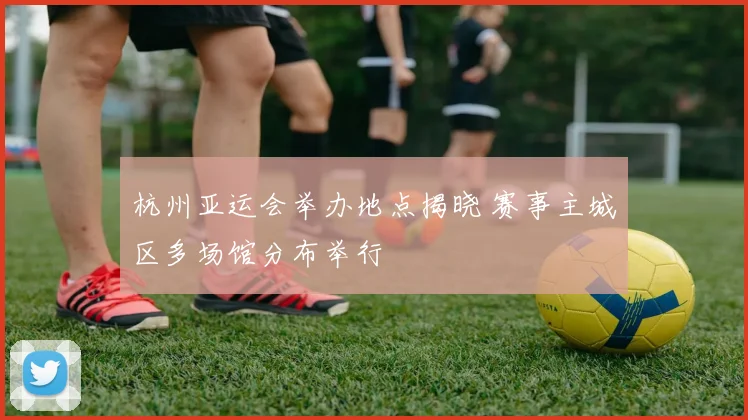 杭州亚运会举办地点揭晓 赛事主城区多场馆分布举行
