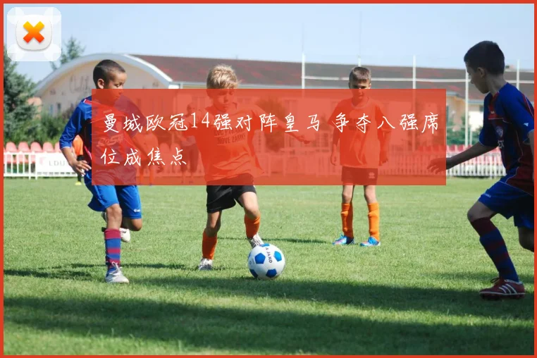 曼城欧冠14强对阵皇马 争夺八强席位成焦点