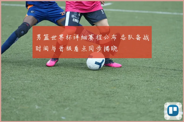 男篮世界杯详细赛程公布 各队备战时间与晋级看点同步揭晓